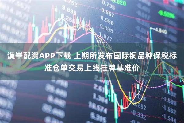 漢崋配资APP下载 上期所发布国际铜品种保税标准仓单交易上线挂牌基准价