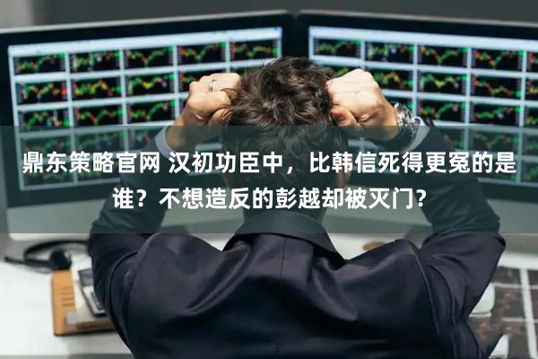 鼎东策略官网 汉初功臣中，比韩信死得更冤的是谁？不想造反的彭越却被灭门？