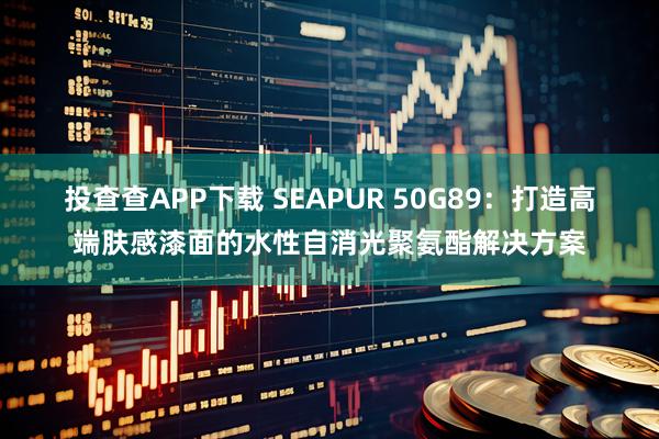 投查查APP下载 SEAPUR 50G89：打造高端肤感漆面的水性自消光聚氨酯解决方案