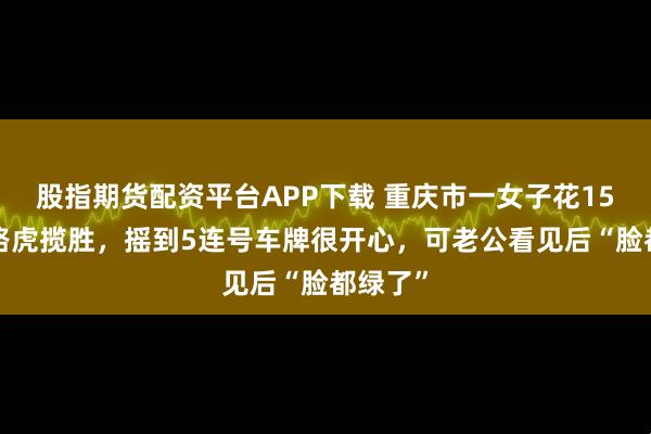 股指期货配资平台APP下载 重庆市一女子花150万提路虎揽胜，摇到5连号车牌很开心，可老公看见后“脸都绿了”