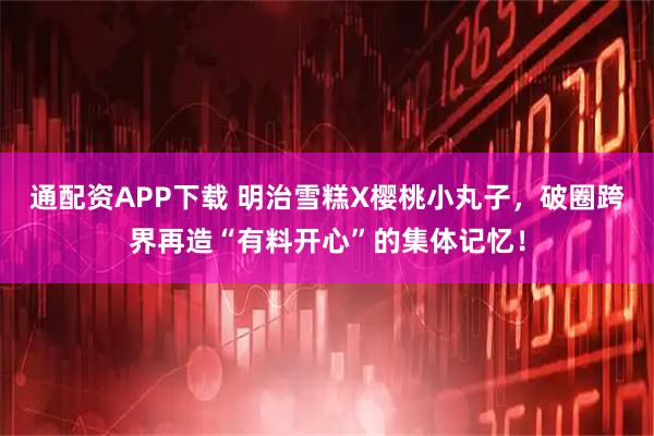 通配资APP下载 明治雪糕X樱桃小丸子，破圈跨界再造“有料开心”的集体记忆！