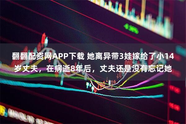 翻翻配资网APP下载 她离异带3娃嫁给了小14岁丈夫，在病逝8年后，丈夫还是没有忘记她