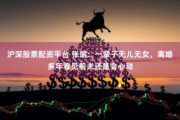 沪深股票配资平台 张瑜：一辈子无儿无女，离婚多年看见前夫还是会心动