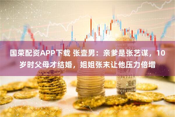 国荣配资APP下载 张壹男：亲爹是张艺谋，10岁时父母才结婚，姐姐张末让他压力倍增