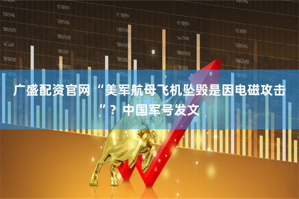广盛配资官网 “美军航母飞机坠毁是因电磁攻击”？中国军号发文