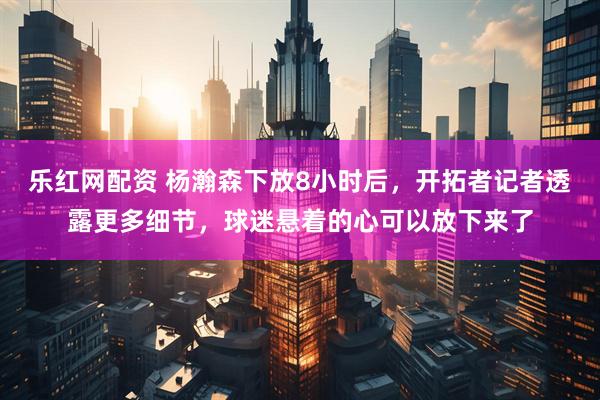 乐红网配资 杨瀚森下放8小时后，开拓者记者透露更多细节，球迷悬着的心可以放下来了