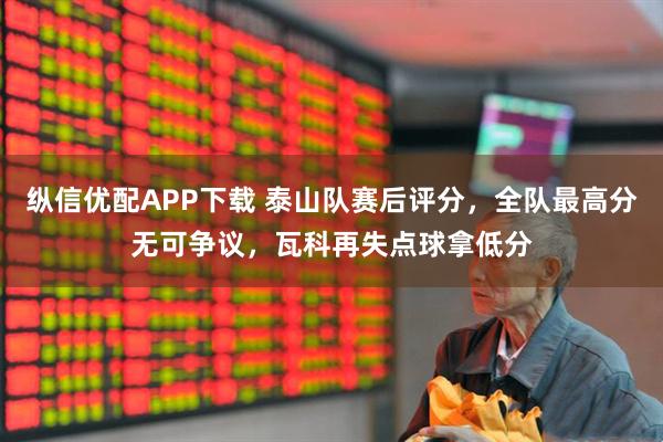纵信优配APP下载 泰山队赛后评分，全队最高分无可争议，瓦科再失点球拿低分