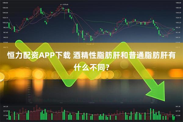 恒力配资APP下载 酒精性脂肪肝和普通脂肪肝有什么不同？