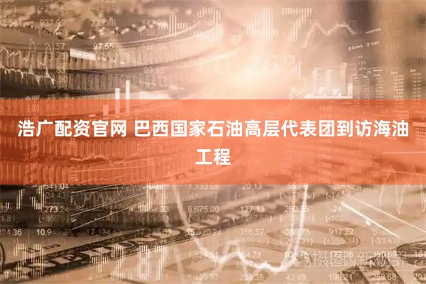 浩广配资官网 巴西国家石油高层代表团到访海油工程