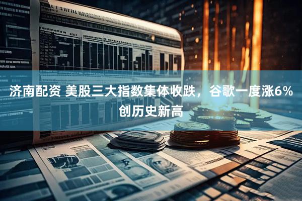 济南配资 美股三大指数集体收跌，谷歌一度涨6%创历史新高