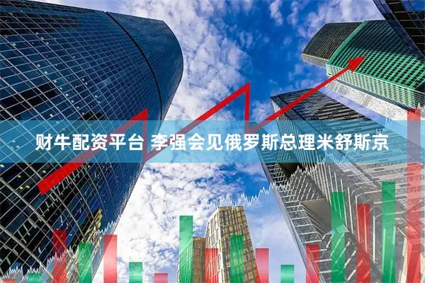 财牛配资平台 李强会见俄罗斯总理米舒斯京
