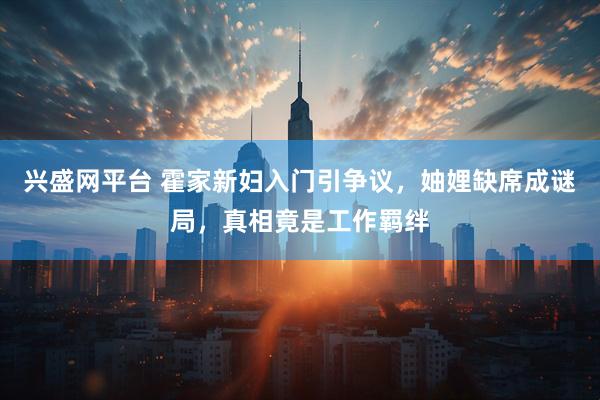 兴盛网平台 霍家新妇入门引争议，妯娌缺席成谜局，真相竟是工作羁绊