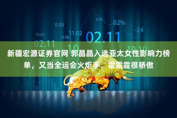 新疆宏源证券官网 郭晶晶入选亚太女性影响力榜单，又当全运会火炬手，霍震霆很骄傲
