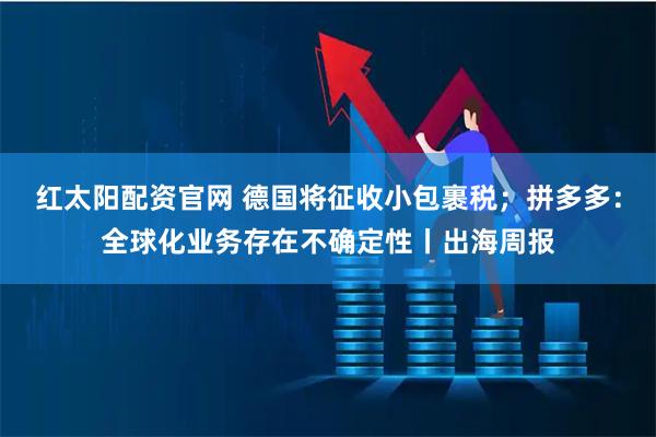 红太阳配资官网 德国将征收小包裹税；拼多多：全球化业务存在不确定性丨出海周报