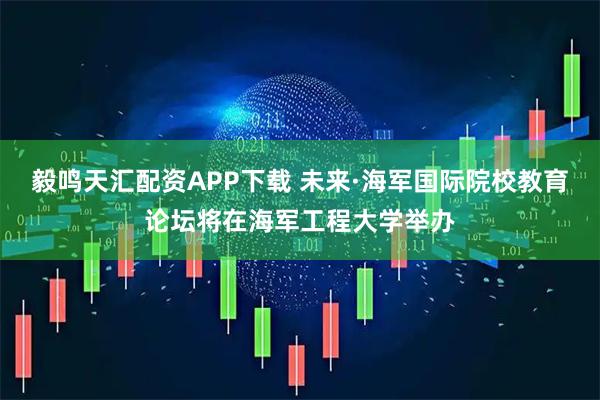毅鸣天汇配资APP下载 未来·海军国际院校教育论坛将在海军工程大学举办