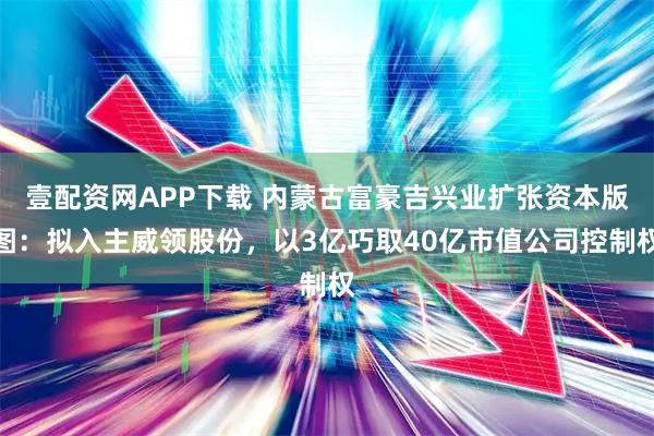 壹配资网APP下载 内蒙古富豪吉兴业扩张资本版图：拟入主威领股份，以3亿巧取40亿市值公司控制权