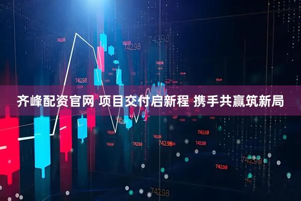 齐峰配资官网 项目交付启新程 携手共赢筑新局