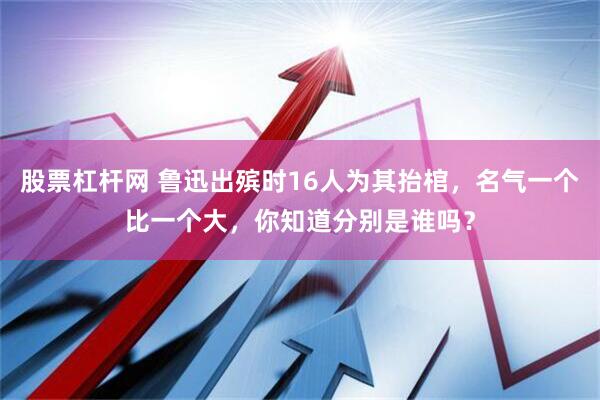股票杠杆网 鲁迅出殡时16人为其抬棺，名气一个比一个大，你知道分别是谁吗？