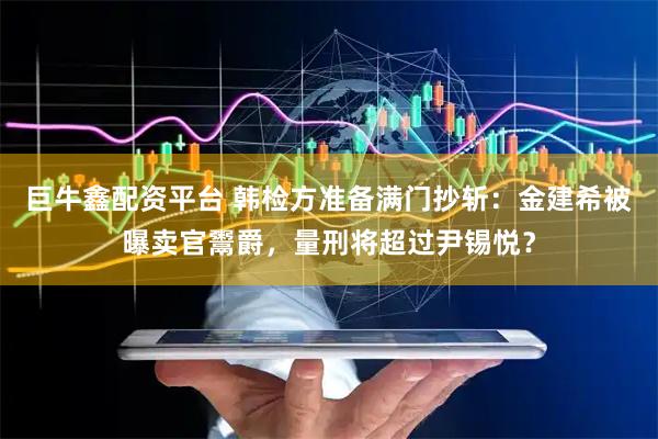 巨牛鑫配资平台 韩检方准备满门抄斩：金建希被曝卖官鬻爵，量刑将超过尹锡悦？