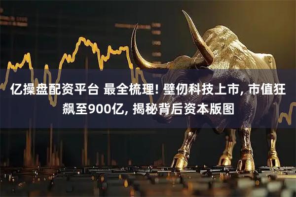 亿操盘配资平台 最全梳理! 壁仞科技上市, 市值狂飙至900亿, 揭秘背后资本版图