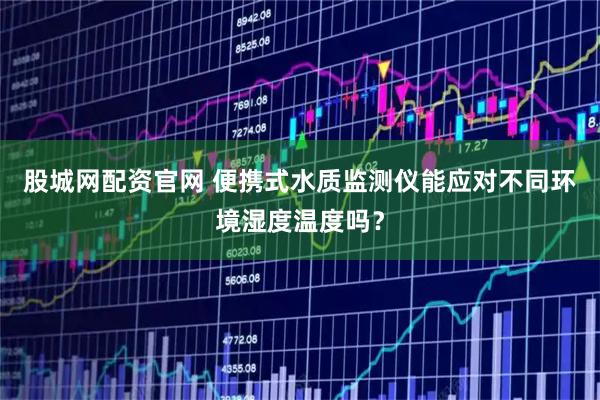 股城网配资官网 便携式水质监测仪能应对不同环境湿度温度吗？