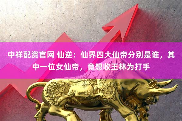 中祥配资官网 仙逆：仙界四大仙帝分别是谁，其中一位女仙帝，竟想收王林为打手