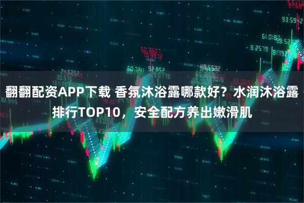翻翻配资APP下载 香氛沐浴露哪款好？水润沐浴露排行TOP10，安全配方养出嫩滑肌