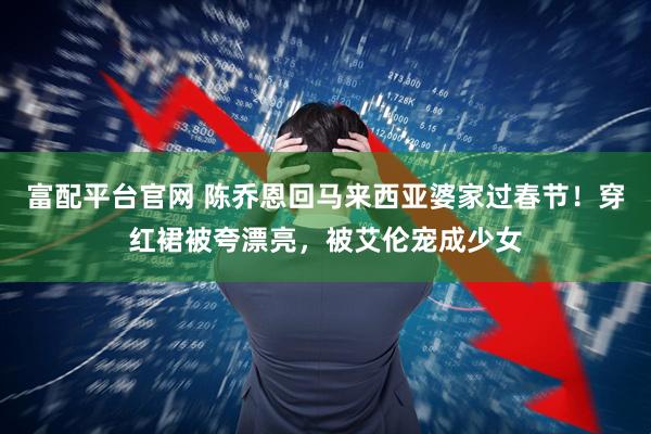 富配平台官网 陈乔恩回马来西亚婆家过春节！穿红裙被夸漂亮，被艾伦宠成少女