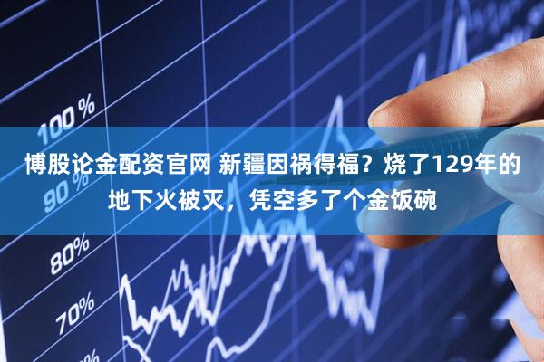 博股论金配资官网 新疆因祸得福？烧了129年的地下火被灭，凭空多了个金饭碗