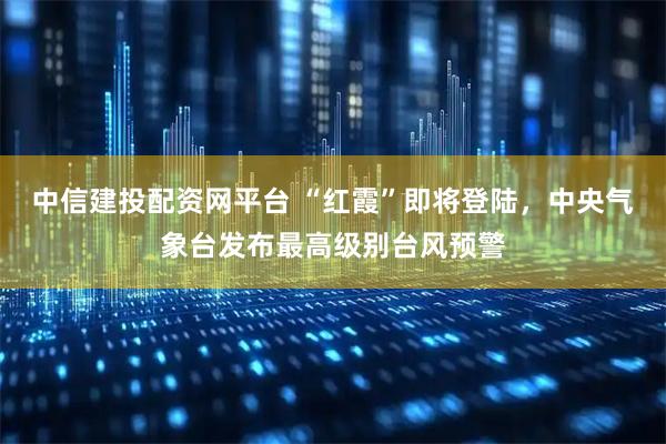 中信建投配资网平台 “红霞”即将登陆，中央气象台发布最高级别台风预警