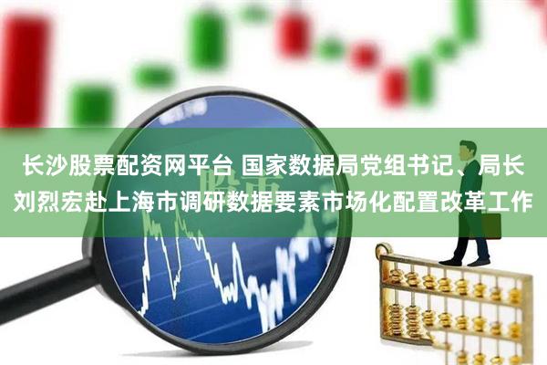 长沙股票配资网平台 国家数据局党组书记、局长刘烈宏赴上海市调研数据要素市场化配置改革工作