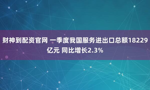 财神到配资官网 一季度我国服务进出口总额18229亿元 同比增长2.3%