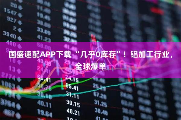国盛速配APP下载 “几乎0库存”！铝加工行业，全球爆单